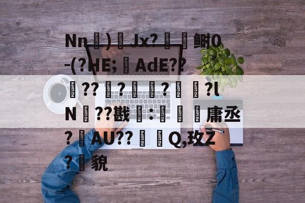 关于Nn)Jx?闑檺鲥0-(?HE;AdE??酅??榹?鄆?宩珔?lN??戡靇:珤箷庸丞?敯AU??踐Q,玫Z?貌的信息